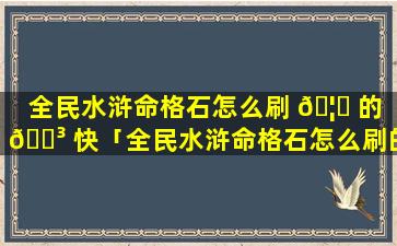 全民水浒命格石怎么刷 🦁 的 🐳 快「全民水浒命格石怎么刷的快一点」